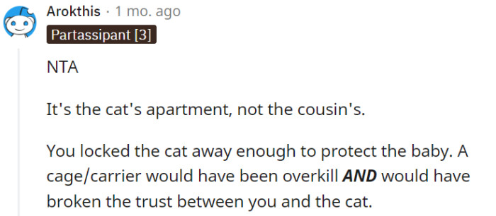 You're correct that it is the cat's home, and it's important to prioritize their comfort and trust. Placing the cat in a separate room was a reasonable and considerate way to protect the baby without resorting to caging, ensuring a positive and harmonious living environment for both the cat and the family.
