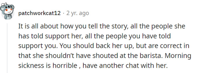 Indeed, the way the story is told can influence the perception of support from others. While it's important to address the issue and back her up, acknowledging that shouting at the barista was not appropriate, it's crucial to have another conversation with her, considering the challenges of morning sickness and showing empathy and understanding.