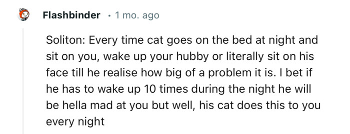 “Every time the cat goes on the bed at night and sits on you, wake up your hubby.”