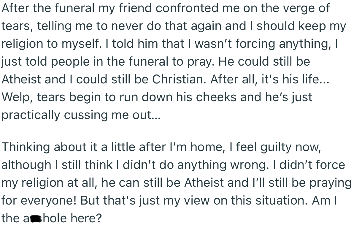 After the funeral, the grieving dad confronted OP and warned her never to do such a thing again. However, OP argued that it was just a harmless prayer that didn’t infringe on his atheism