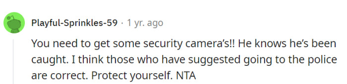 Installing security cameras is essential for her safety, and considering involving the police is a reasonable step, given that he knows he's been caught.