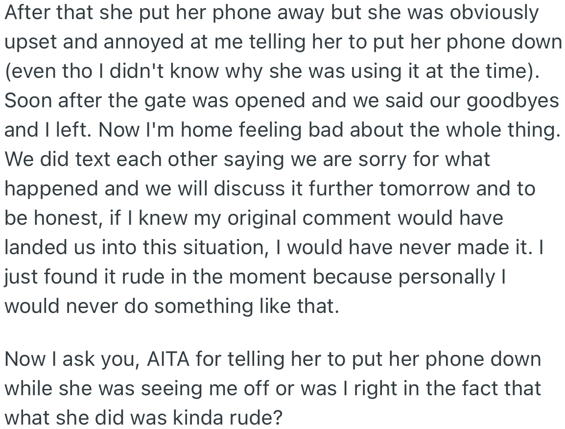 OP’s girlfriend put her phone away after explaining when she looked at it earlier. After he left, they texted each other and apologized for their behaviors; however, OP feels bad about his comments and wants to know if he was wrong for asking his girlfriend to put her phone down until he left.