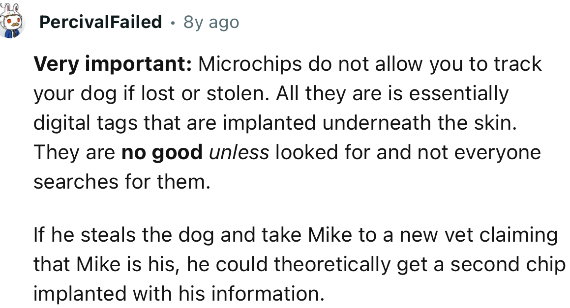 “If he steals the dog and takes Mike to a new vet claiming that Mike is his, he could theoretically get a second chip implanted with his information.”