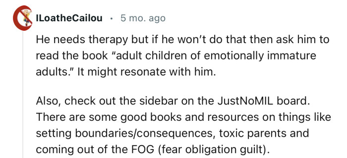 “He needs therapy, but if he won’t do that, then ask him to read the book ‘Adult Children of Emotionally Immature Adults.’”