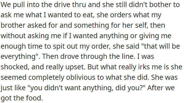 She didn't ask OP what she wanted at the drive-thru, ordered for herself and OP's brother, and then assumed OP didn't want anything without even checking.