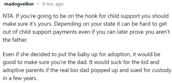 OP should do the test. It is hard to get out of child support payments later, even if he could prove the child is not his. We have had many stories like that on Reddit.