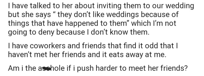 A lot of people around OP find his fiancée's behavior as unusual. Now he wants to know if he should push harder to meet her friends