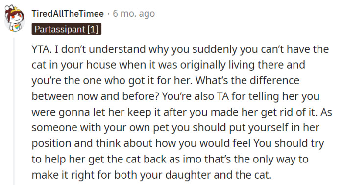 This one here firmly states their opinion that the parent is the one at fault (YTA), questioning the sudden shift in the parent's stance on having the cat in the house, especially since the parent was the one who originally obtained it for their daughter's emotional support. They also express the belief that the parent should empathize with their daughter's position and consider helping her retrieve the cat as the only way to rectify the situation for both her and the well-being of the cat.