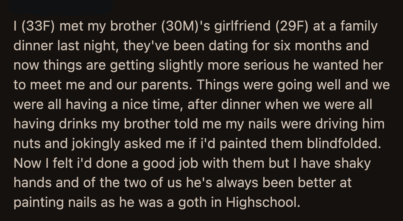 This threw the family off. They laughed awkwardly, which upset the girlfriend more. She reiterated how creepy it was because 'normal families' do not behave the way OP and her brother do.