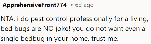 Bed bugs are a serious pest control issue; even one can cause significant problems in OP's home.