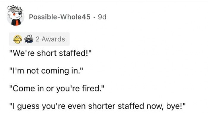 I'm not sure why bosses ever threaten our jobs because they will always end up with the short end of the stick after we quit.
