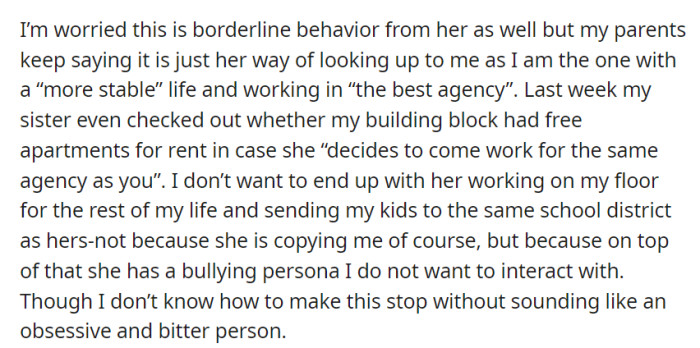OP worries about their sister imitating their life, even considering working at the same agency and sharing a school district. They hesitate to address it, fearing they'll seem obsessive or bitter.