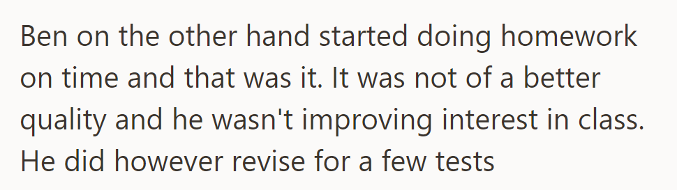 Ben, on the other hand, does homework on time but with no improvement in quality or interest in class, although he does revise for some tests.