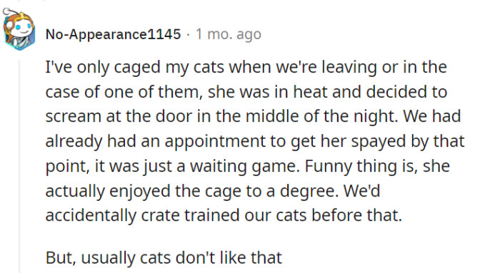 Although you discovered an unexpected fondness for the cage in one of your cats, it's generally true that most felines prefer the freedom to roam rather than being confined. Respecting their natural instincts and providing them with an environment that promotes their well-being is key to fostering a happy and contented cat.