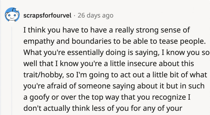 Being able to tease someone and knowing their boundaries takes a lot of empathy and also really knowing that person...
