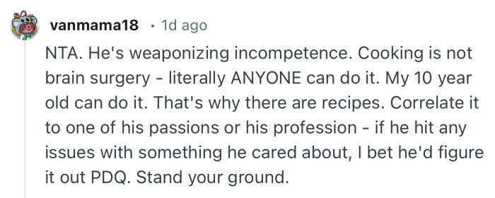 “NTA. He's weaponizing incompetence. Cooking is not brain surgery - literally ANYONE can do it.”