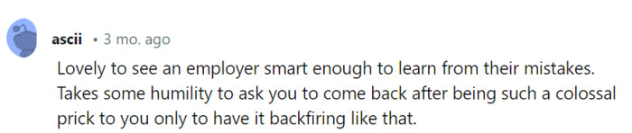 Ah, the irony of life—where colossal prickery sometimes leads to a boss's epic backtrack! It's like watching a movie with a plot twist, and they're the star of the show.