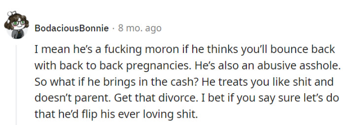 Back-to-back pregnancies aren't a bounce-back sport. Financial support doesn't justify abuse; consider giving him a taste of reality with a divorce ultimatum.