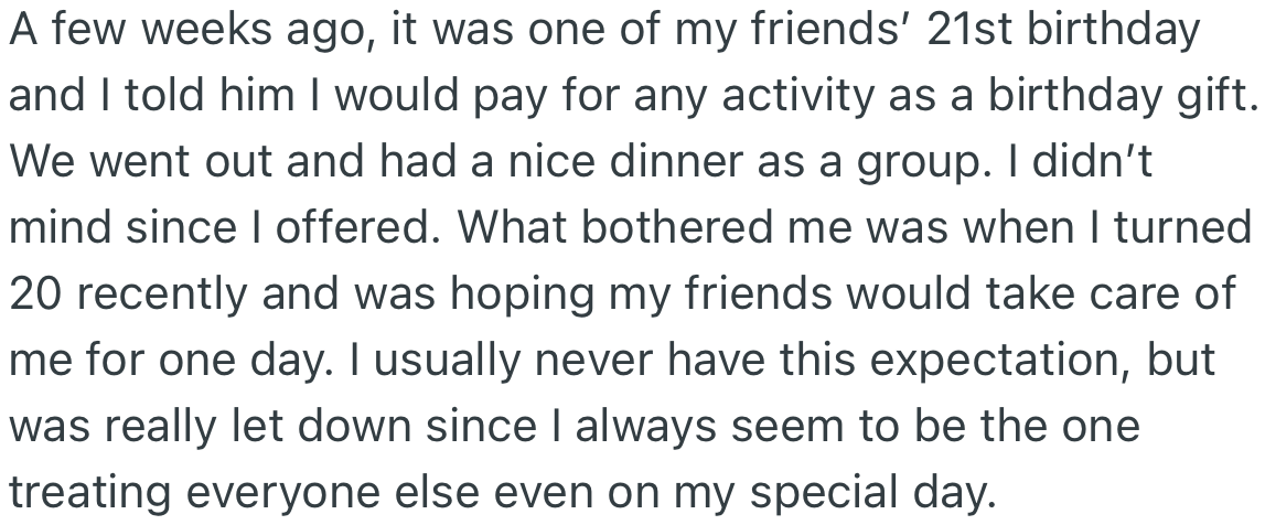 When one of her friends' birthdays came, OP offered to bear the cost of any activity done that day. However, she was troubled when her own birthday arrived, and her friends did not reciprocate the gesture.