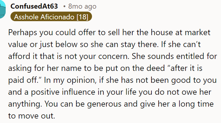 The OP could offer her to buy the house at market value or give her enough time to move out
