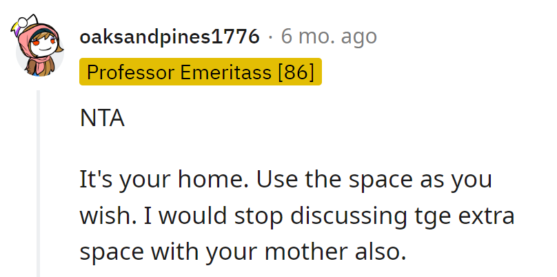 It's their home; the extra space is their canvas. Time to turn the discussion off like a light switch when Mom brings it up!