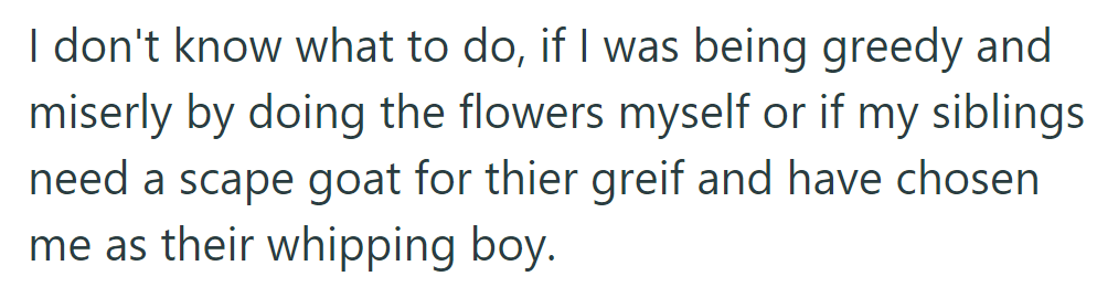 They're unsure if doing the flowers themselves was greedy or if their siblings are blaming them for their grief.