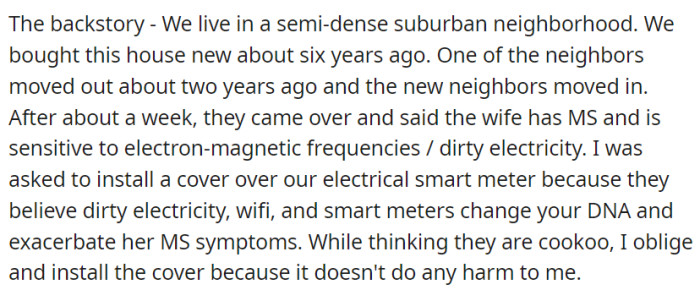 In a suburban neighborhood, OP's new neighbors with health concerns about electromagnetic frequencies requested the installation of a cover over the electrical smart meter, leading OP to comply despite personal skepticism.