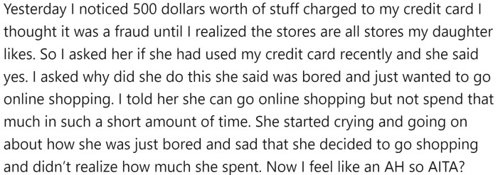 OP discovered that her daughter had charged $500 worth of online shopping to her credit card due to boredom and sadness.   OP reprimanded her daughter for spending so much money in a short period of time, which caused the daughter to become upset.