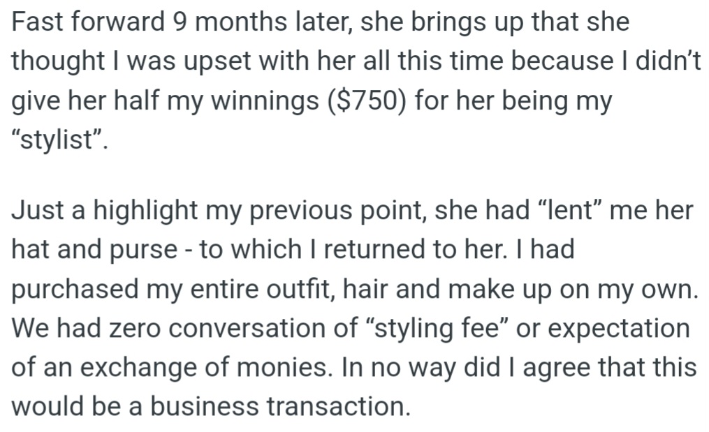 OP's lady friend made a surprising request: nine months later, OP's lady friend wanted half of her $750 winnings for helping with her looks. But OP had only borrowed a hat and purse and had paid for everything else herself—there was no deal to share money.