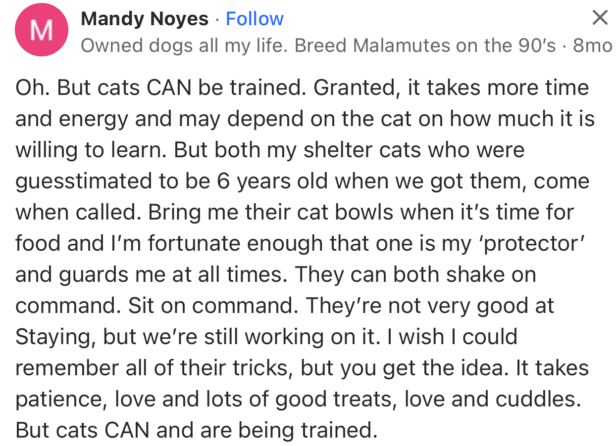 “Oh. But cats CAN be trained. Granted, it takes more time and energy and may depend on the cat's willingness to learn.”