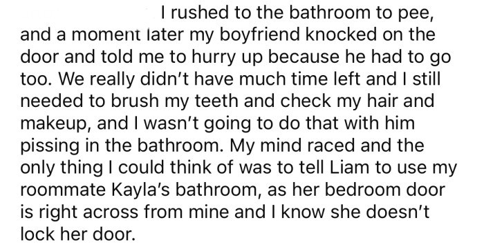 The OP was using the bathroom, so when her boyfriend needed to use it too, she told him to use her roommate's bathroom.