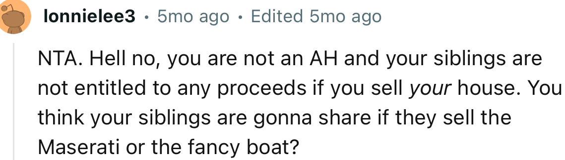 “NTA. Hell no, you are not an AH and your siblings are not entitled to any proceeds if you sell your house.”