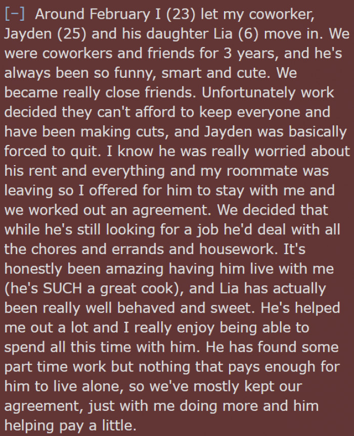 Coworker Jayden and his daughter move in because OP offered them to stay with her. Since he got laid off and had no job, they worked out an agreement: she pays the bulk of the rent, and he does all the errands, chores, and housework while also contributing to the rent when he can.