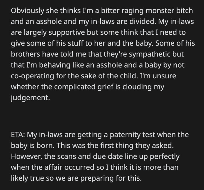 OP is unsure if her grief is clouding her judgment and making her unreasonable. She badly needs advice on how to proceed with the mess her husband left behind.