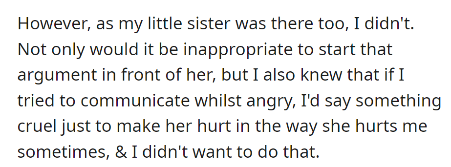 OP avoided confrontation in front of the little sister, realizing the risk of saying something hurtful while angry.
