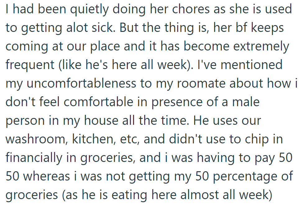 OP does the sick roommate's chores, but her boyfriend practically lives there, using resources without contributing. They've expressed discomfort to the roommate.