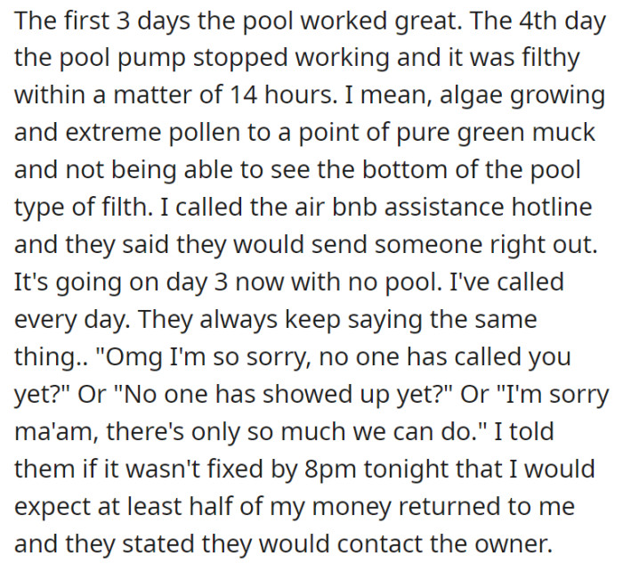 The pool was great at the beginning of their stay, but on the fourth day, it broke down, and the water became as filthy as it could get within the span of 14 hours. OP contacted Airbnb assistance for three days, but the pool situation was still not resolved.
