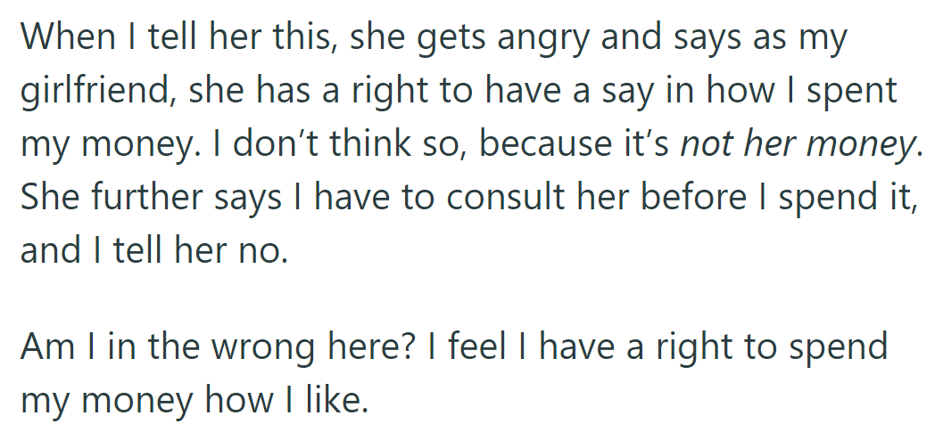 Girlfriend wants a say in OP's spending, but he disagrees, asserting his right to spend his money freely.