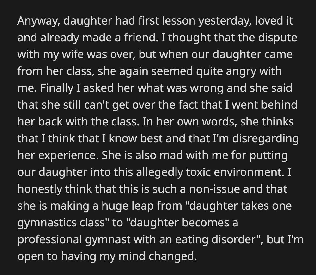 She told OP that she couldn't overcome how betrayed she felt when he unilaterally decided to enroll their daughter in gymnastics. OP doesn't believe it is an issue, but his wife blames him for putting their daughter in a potentially harmful environment.