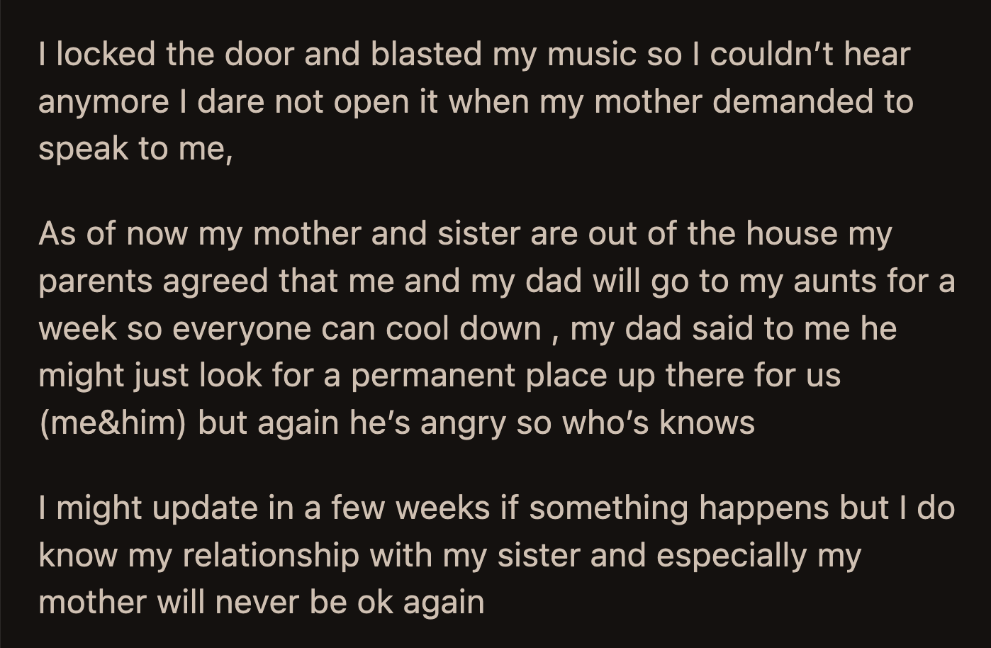 Everything was up in the air. OP and her dad will stay with his sister for a week to cool down. Her dad said he would look for an apartment for them to live in, but OP was unsure if he was serious.