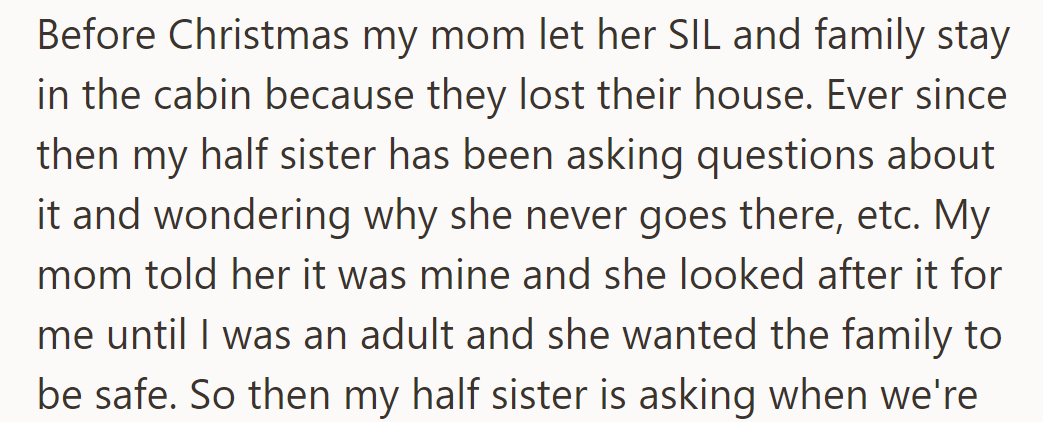 Mom let her sister-in-law's family stay in the cabin when they lost their house. His half-sister wonders why she never goes there. Mom explained it's his, for safekeeping.