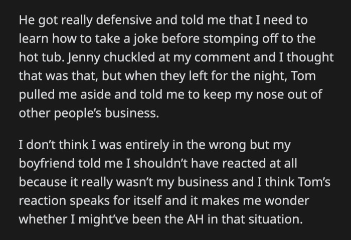 Jenny laughed a little at OP's comment. Before they left, Tom told OP to keep her nose out of other people's business. Her boyfriend agreed with what Tom said and told OP she should have stayed out of their issues.