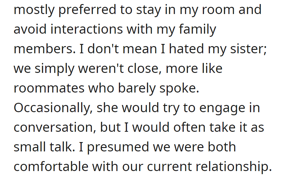 Constant comparisons led to solitude; sibling relationship felt distant, like roommates, with occasional small talk. Content with the status quo.
