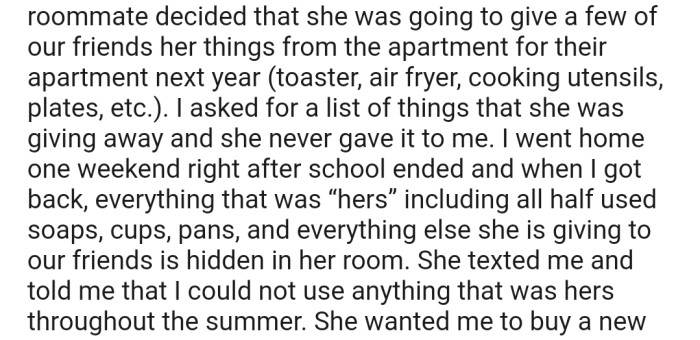 OP's roommate decided that she was going to give away a few of her things in their apartment. However, she made it clear to OP that she couldn't use anything that belonged to her in the apartment throughout the summer.