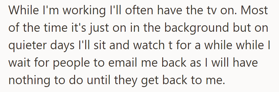While working, they often keep the TV on. On quieter days, they watch it while waiting for emails.