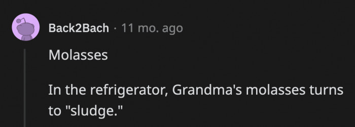 13. When you refrigerate molasses, you’ll be late for everything due to how slowly it pours out.