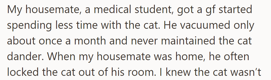 The housemate, a med student, neglected cat care post-girlfriend, vacuumed sporadically, and locked the cat out.