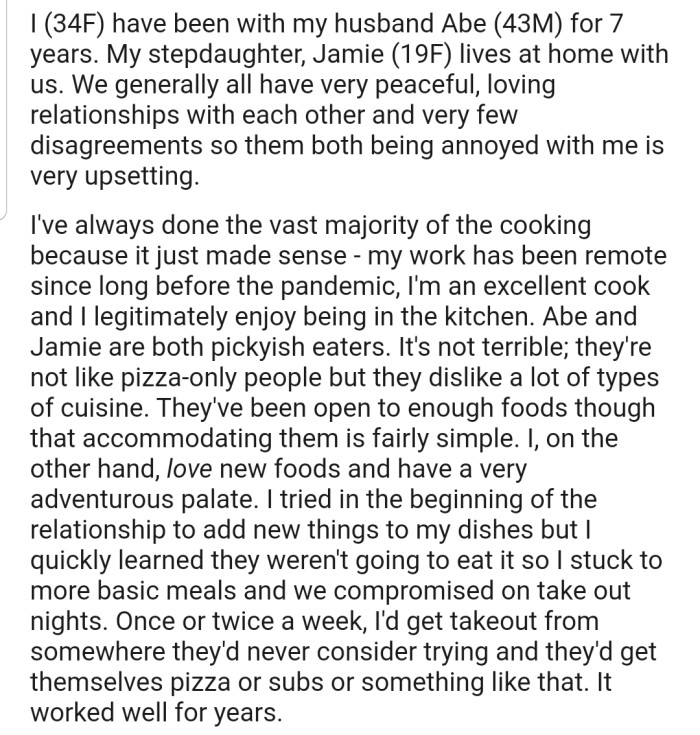 OP explained that she lives with her husband and stepdaughter, Abe and Jamie. However, OP's husband and stepdaughter are picky eaters, and the family has been able to live happily and make compromises regarding cuisines when necessary.