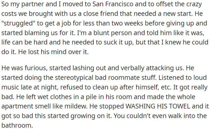 OP and her partner moved to San Francisco with a friend who struggled to find a job. When OP gave him some tough love, he lashed out, becoming a terrible roommate – loud music, no cleanliness, and even moldy towels.