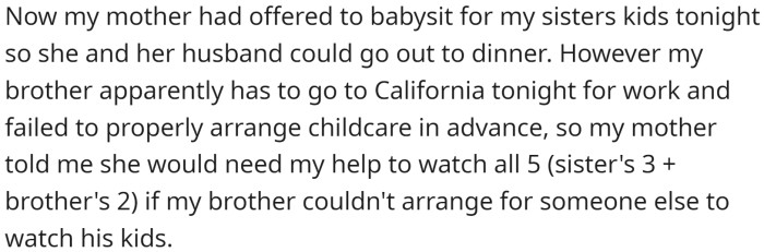 His mother offered to babysit for his sister's kids tonight, but his brother failed to arrange childcare and his mother asked him to help watch all five kids.